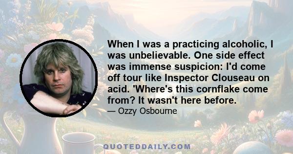 When I was a practicing alcoholic, I was unbelievable. One side effect was immense suspicion: I'd come off tour like Inspector Clouseau on acid. 'Where's this cornflake come from? It wasn't here before.