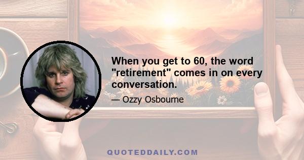 When you get to 60, the word retirement comes in on every conversation.