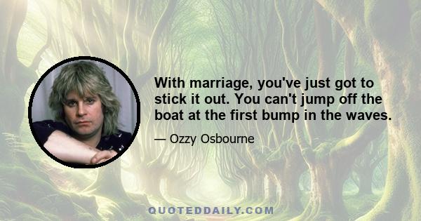 With marriage, you've just got to stick it out. You can't jump off the boat at the first bump in the waves.