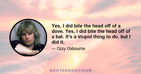 Yes, I did bite the head off of a dove. Yes, I did bite the head off of a bat. It's a stupid thing to do, but I did it.