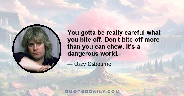 You gotta be really careful what you bite off. Don't bite off more than you can chew. It's a dangerous world.