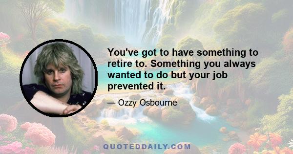 You've got to have something to retire to. Something you always wanted to do but your job prevented it.