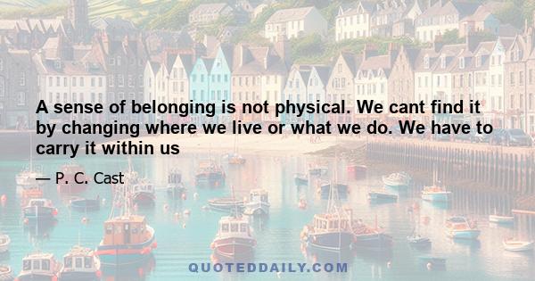 A sense of belonging is not physical. We cant find it by changing where we live or what we do. We have to carry it within us