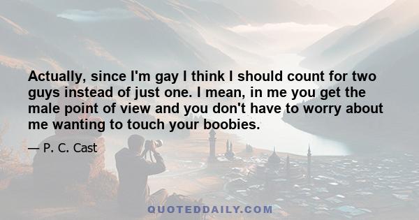 Actually, since I'm gay I think I should count for two guys instead of just one. I mean, in me you get the male point of view and you don't have to worry about me wanting to touch your boobies.