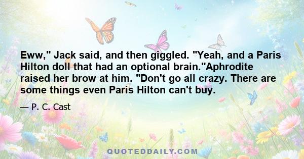 Eww, Jack said, and then giggled. Yeah, and a Paris Hilton doll that had an optional brain.Aphrodite raised her brow at him. Don't go all crazy. There are some things even Paris Hilton can't buy.