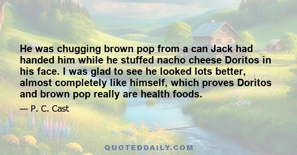 He was chugging brown pop from a can Jack had handed him while he stuffed nacho cheese Doritos in his face. I was glad to see he looked lots better, almost completely like himself, which proves Doritos and brown pop