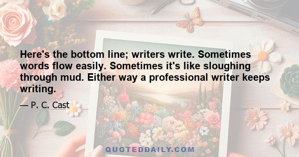 Here's the bottom line; writers write. Sometimes words flow easily. Sometimes it's like sloughing through mud. Either way a professional writer keeps writing.