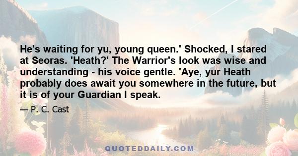 He's waiting for yu, young queen.' Shocked, I stared at Seoras. 'Heath?' The Warrior's look was wise and understanding - his voice gentle. 'Aye, yur Heath probably does await you somewhere in the future, but it is of