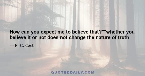 How can you expect me to believe that?whether you believe it or not does not change the nature of truth