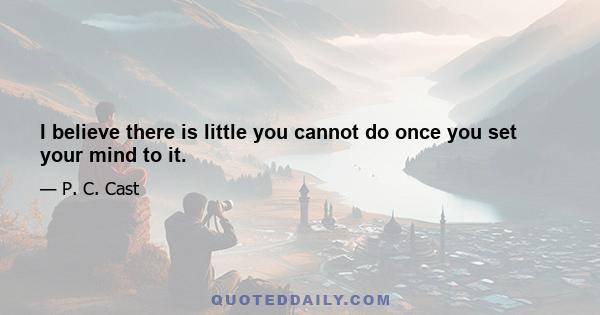 I believe there is little you cannot do once you set your mind to it.