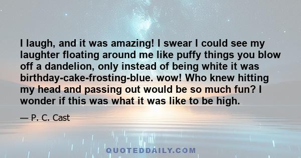 I laugh, and it was amazing! I swear I could see my laughter floating around me like puffy things you blow off a dandelion, only instead of being white it was birthday-cake-frosting-blue. wow! Who knew hitting my head