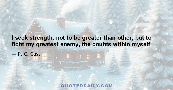 I seek strength, not to be greater than other, but to fight my greatest enemy, the doubts within myself