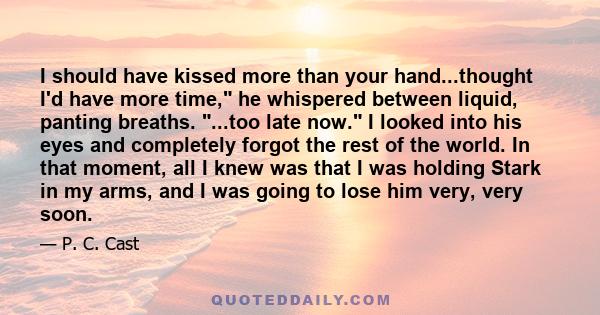 I should have kissed more than your hand...thought I'd have more time, he whispered between liquid, panting breaths. ...too late now. I looked into his eyes and completely forgot the rest of the world. In that moment,