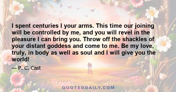 I spent centuries I your arms. This time our joining will be controlled by me, and you will revel in the pleasure I can bring you. Throw off the shackles of your distant goddess and come to me. Be my love, truly, in