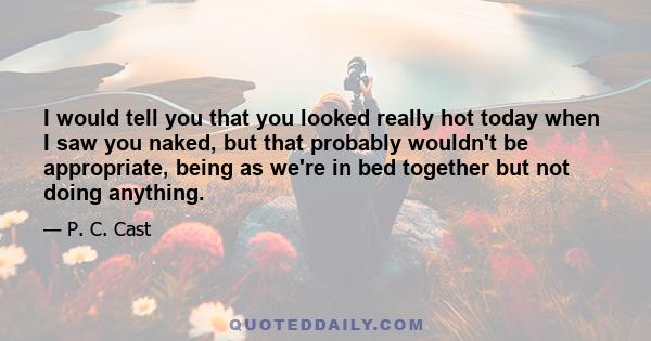 I would tell you that you looked really hot today when I saw you naked, but that probably wouldn't be appropriate, being as we're in bed together but not doing anything.