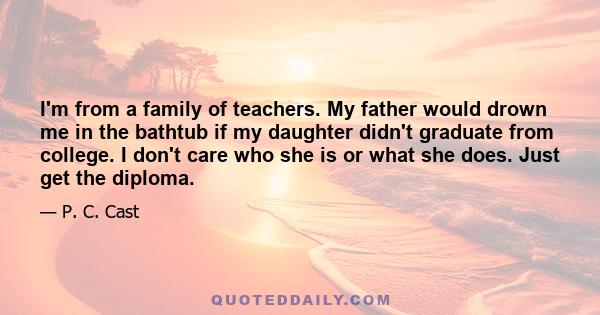 I'm from a family of teachers. My father would drown me in the bathtub if my daughter didn't graduate from college. I don't care who she is or what she does. Just get the diploma.