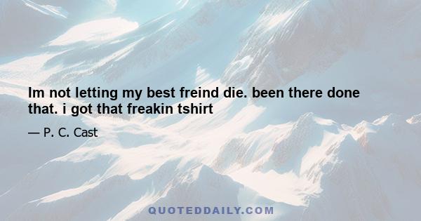 Im not letting my best freind die. been there done that. i got that freakin tshirt