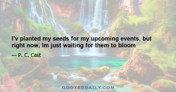 I'v planted my seeds for my upcoming events. but right now, Im just waiting for them to bloom