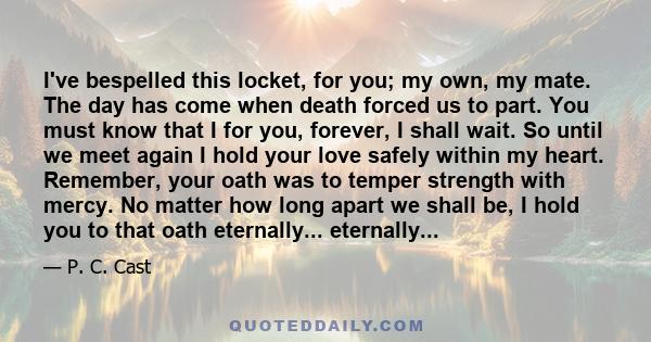 I've bespelled this locket, for you; my own, my mate. The day has come when death forced us to part. You must know that I for you, forever, I shall wait. So until we meet again I hold your love safely within my heart.