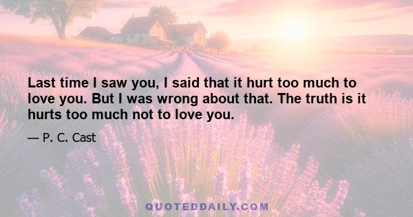 Last time I saw you, I said that it hurt too much to love you. But I was wrong about that. The truth is it hurts too much not to love you.