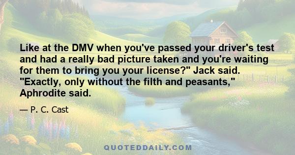 Like at the DMV when you've passed your driver's test and had a really bad picture taken and you're waiting for them to bring you your license? Jack said. Exactly, only without the filth and peasants, Aphrodite said.