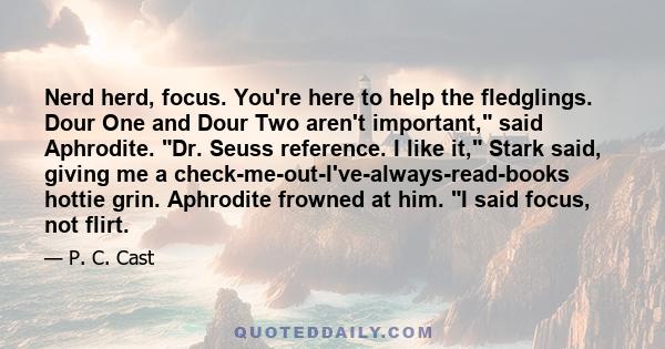 Nerd herd, focus. You're here to help the fledglings. Dour One and Dour Two aren't important, said Aphrodite. Dr. Seuss reference. I like it, Stark said, giving me a check-me-out-I've-always-read-books hottie grin.