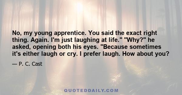 No, my young apprentice. You said the exact right thing. Again. I'm just laughing at life. Why? he asked, opening both his eyes. Because sometimes it's either laugh or cry. I prefer laugh. How about you?