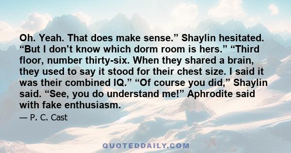 Oh. Yeah. That does make sense.” Shaylin hesitated. “But I don’t know which dorm room is hers.” “Third floor, number thirty-six. When they shared a brain, they used to say it stood for their chest size. I said it was