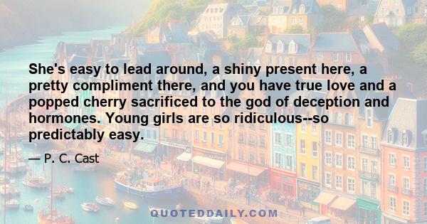 She's easy to lead around, a shiny present here, a pretty compliment there, and you have true love and a popped cherry sacrificed to the god of deception and hormones. Young girls are so ridiculous--so predictably easy.