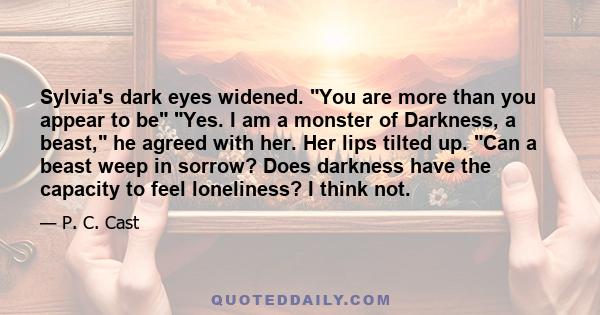 Sylvia's dark eyes widened. You are more than you appear to be Yes. I am a monster of Darkness, a beast, he agreed with her. Her lips tilted up. Can a beast weep in sorrow? Does darkness have the capacity to feel