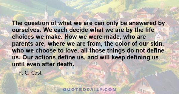 The question of what we are can only be answered by ourselves. We each decide what we are by the life choices we make. How we were made, who are parents are, where we are from, the color of our skin, who we choose to