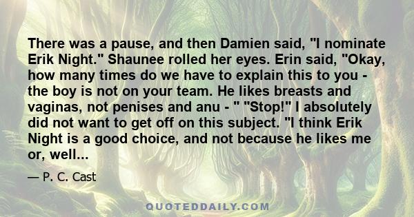 There was a pause, and then Damien said, I nominate Erik Night. Shaunee rolled her eyes. Erin said, Okay, how many times do we have to explain this to you - the boy is not on your team. He likes breasts and vaginas, not 