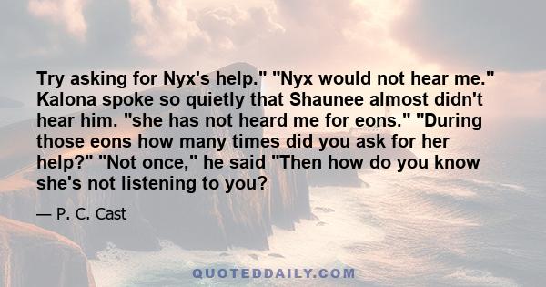 Try asking for Nyx's help. Nyx would not hear me. Kalona spoke so quietly that Shaunee almost didn't hear him. she has not heard me for eons. During those eons how many times did you ask for her help? Not once, he said