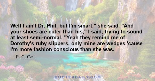 Well I ain't Dr. Phil, but I'm smart, she said. And your shoes are cuter than his, I said, trying to sound at least semi-normal. Yeah they remind me of Dorothy's ruby slippers, only mine are wedges 'cause I'm more