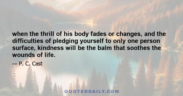 when the thrill of his body fades or changes, and the difficulties of pledging yourself to only one person surface, kindness will be the balm that soothes the wounds of life.