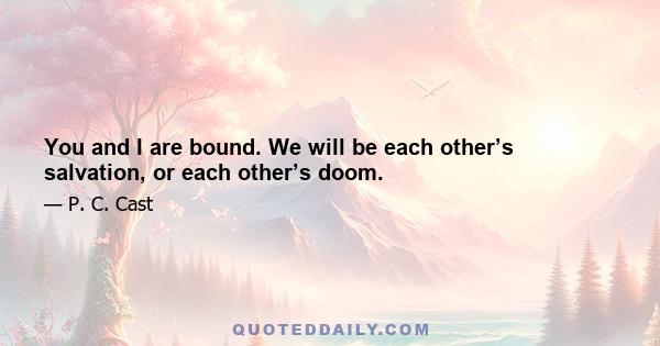 You and I are bound. We will be each other’s salvation, or each other’s doom.