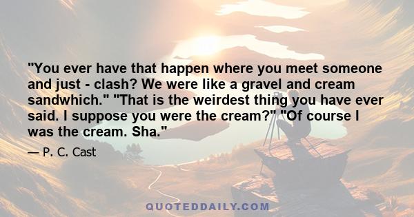 You ever have that happen where you meet someone and just - clash? We were like a gravel and cream sandwhich. That is the weirdest thing you have ever said. I suppose you were the cream? Of course I was the cream. Sha.