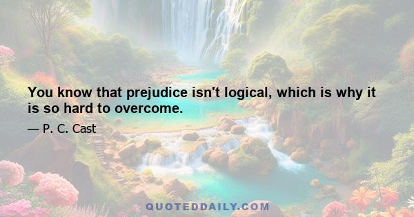 You know that prejudice isn't logical, which is why it is so hard to overcome.