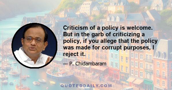 Criticism of a policy is welcome. But in the garb of criticizing a policy, if you allege that the policy was made for corrupt purposes, I reject it.