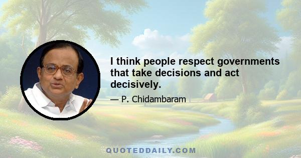 I think people respect governments that take decisions and act decisively.