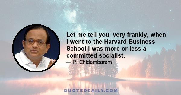 Let me tell you, very frankly, when I went to the Harvard Business School I was more or less a committed socialist.