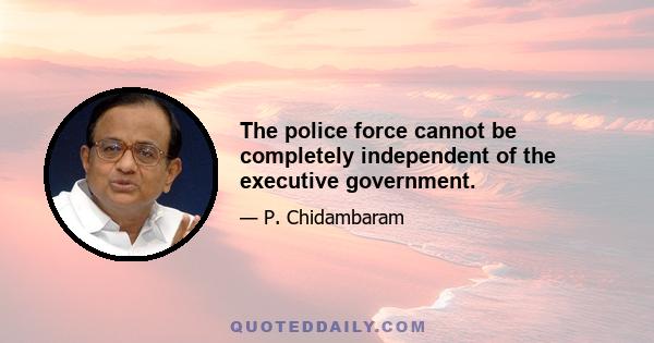 The police force cannot be completely independent of the executive government.