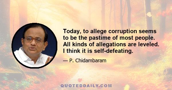 Today, to allege corruption seems to be the pastime of most people. All kinds of allegations are leveled. I think it is self-defeating.