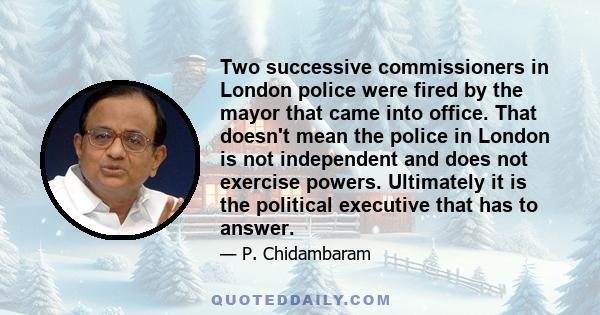 Two successive commissioners in London police were fired by the mayor that came into office. That doesn't mean the police in London is not independent and does not exercise powers. Ultimately it is the political