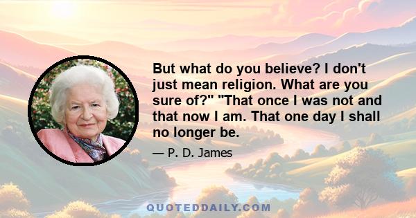 But what do you believe? I don't just mean religion. What are you sure of? That once I was not and that now I am. That one day I shall no longer be.