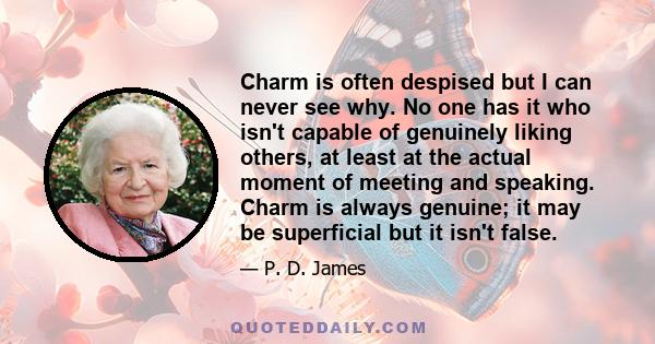 Charm is often despised but I can never see why. No one has it who isn't capable of genuinely liking others, at least at the actual moment of meeting and speaking. Charm is always genuine; it may be superficial but it