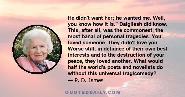 He didn't want her; he wanted me. Well, you know how it is. Dalgliesh did know. This, after all, was the commonest, the most banal of personal tragedies. You loved someone. They didn't love you. Worse still, in defiance 