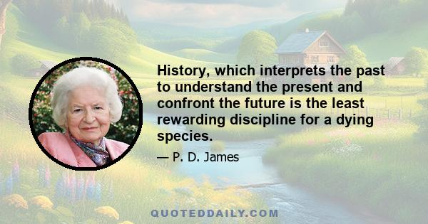 History, which interprets the past to understand the present and confront the future is the least rewarding discipline for a dying species.