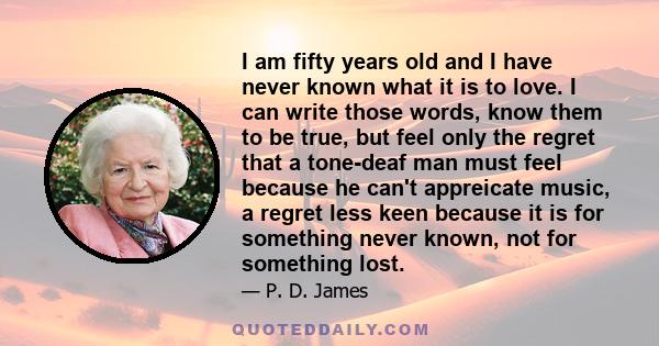 I am fifty years old and I have never known what it is to love. I can write those words, know them to be true, but feel only the regret that a tone-deaf man must feel because he can't appreicate music, a regret less