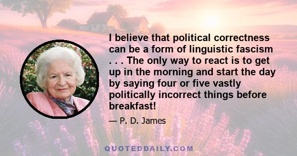 I believe that political correctness can be a form of linguistic fascism . . . The only way to react is to get up in the morning and start the day by saying four or five vastly politically incorrect things before